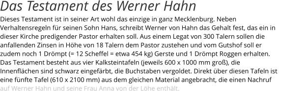 Dieses Testament ist in seiner Art wohl das einzige in ganz Mecklenburg. Neben Verhaltensregeln für seinen Sohn Hans, schreibt Werner von Hahn das Gehalt fest, das ein in dieser Kirche predigender Pastor erhalten soll. Aus einem Legat von 300 Talern sollen die anfallenden Zinsen in Höhe von 18 Talern dem Pastor zustehen und vom Gutshof soll er zudem noch 1 Drömpt (= 12 Scheffel = etwa 454 kg) Gerste und 1 Drömpt Roggen erhalten. Das Testament besteht aus vier Kalksteintafeln (jeweils 600 x 1000 mm groß), die Innenflächen sind schwarz eingefärbt, die Buchstaben vergoldet. Direkt über diesen Tafeln ist eine fünfte Tafel (610 x 2100 mm) aus dem gleichen Material angebracht, die einen Nachruf auf Werner Hahn und seine Frau Anna von der Löhe enthält. Das Testament des Werner Hahn