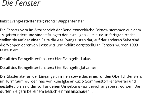 links: Evangelistenfenster; rechts: Wappenfenster Die Fenster vorn im Altarbereich der Renaissancekirche Bristow stammen aus dem 19. Jahrhundert und sind Stiftungen der jeweiligen Gutsleute. In farbiger Pracht stellen sie auf der einen Seite die vier Evangelisten dar, auf der anderen Seite sind die Wappen derer von Bassewitz und Schlitz dargestellt.Die Fenster wurden 1993 restauriert. Detail des Evangelistenfensters: hier Evangelist Lukas Detail des Evangelistenfensters: hier Evangelist Johannes Die Glasfenster an der Eingangstür innen sowie das eines runden Oberlichtfensters im Turmraum wurden neu von Kunstglaser Kuzio (Sommerstorf) entworfen und gestaltet. Sie sind der vorhandenen Umgebung wundervoll angepasst worden. Die dürfen Sie gern bei einem Besuch einmal anschauen…!  Die Fenster